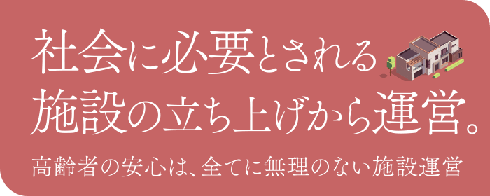 社会に必要とされる施設の立ち上げから運営。高齢者の安心は、全てに無理のない施設運営